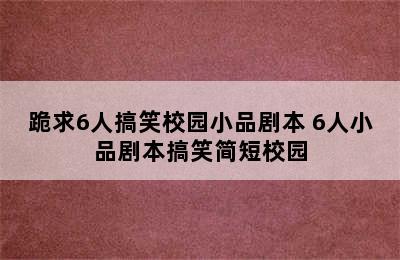 跪求6人搞笑校园小品剧本 6人小品剧本搞笑简短校园